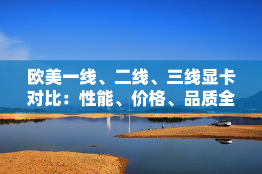 歐美一線、二線、三線顯卡對比：性能、價(jià)格、品質(zhì)全面解析