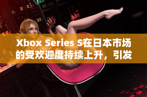 Xbox Series S在日本市場的受歡迎度持續(xù)上升，引發(fā)玩家熱議