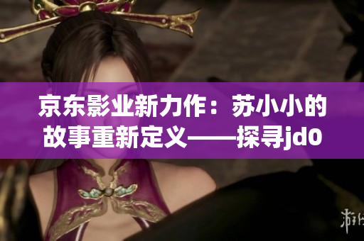 京東影業(yè)新力作：蘇小小的故事重新定義——探尋jd008電影的魅力