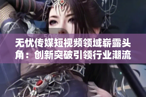 無憂傳媒短視頻領(lǐng)域嶄露頭角：創(chuàng)新突破引領(lǐng)行業(yè)潮流