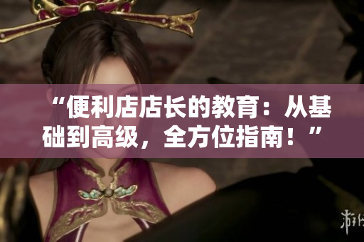 “便利店店長的教育：從基礎(chǔ)到高級，全方位指南！”