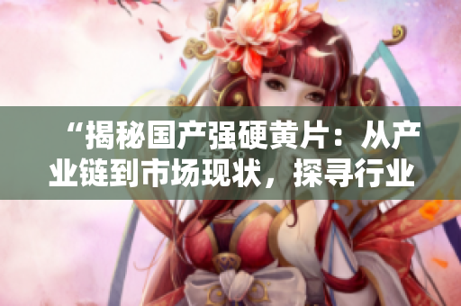 “揭秘國產(chǎn)強(qiáng)硬黃片：從產(chǎn)業(yè)鏈到市場現(xiàn)狀，探尋行業(yè)背后的秘密”