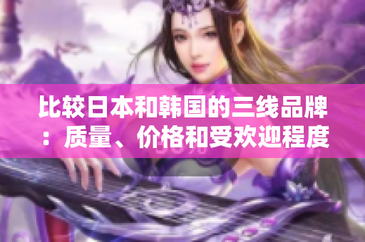 比較日本和韓國的三線品牌：質(zhì)量、價格和受歡迎程度的對比