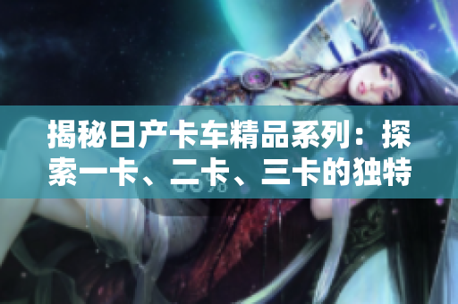 揭秘日產(chǎn)卡車精品系列：探索一卡、二卡、三卡的獨特魅力