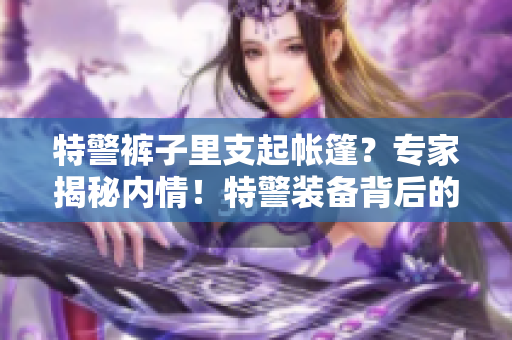 特警褲子里支起帳篷？專(zhuān)家揭秘內(nèi)情！特警裝備背后的故事令人驚訝！