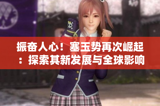 振奮人心！塞玉勢(shì)再次崛起：探索其新發(fā)展與全球影響