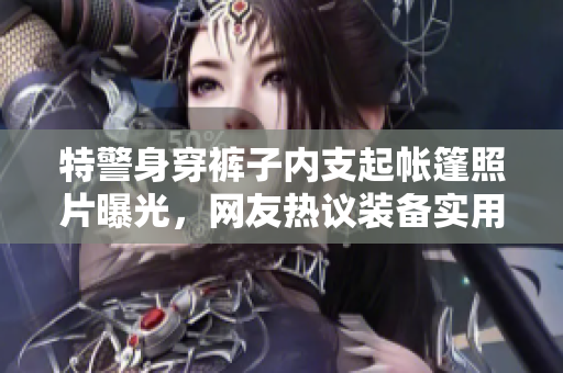 特警身穿褲子內(nèi)支起帳篷照片曝光，網(wǎng)友熱議裝備實(shí)用性