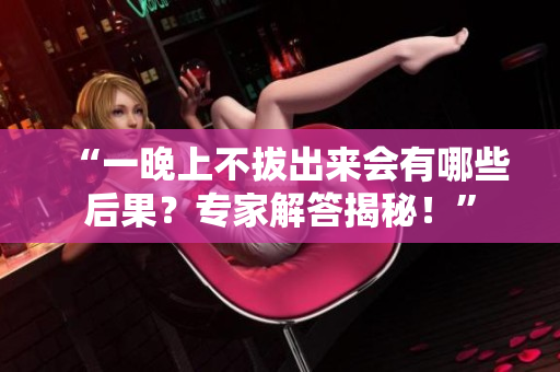 “一晚上不拔出來(lái)會(huì)有哪些后果？專家解答揭秘！”