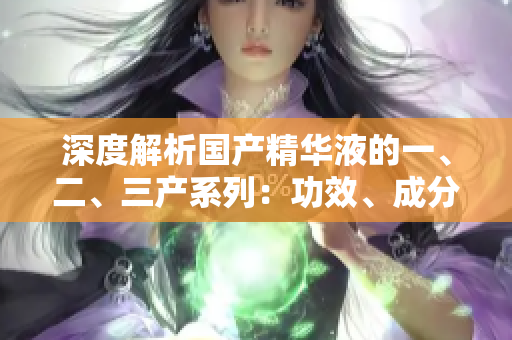 深度解析國(guó)產(chǎn)精華液的一、二、三產(chǎn)系列：功效、成分與使用技巧全揭秘