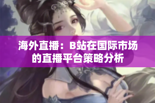 海外直播：B站在國(guó)際市場(chǎng)的直播平臺(tái)策略分析