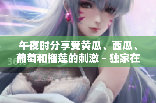 午夜時(shí)分享受黃瓜、西瓜、葡萄和榴蓮的刺激 - 獨(dú)家在線體驗(yàn)