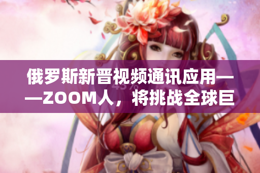 俄羅斯新晉視頻通訊應(yīng)用——ZOOM人，將挑戰(zhàn)全球巨頭ZOOM