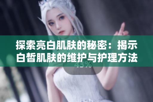 探索亮白肌膚的秘密：揭示白皙肌膚的維護(hù)與護(hù)理方法