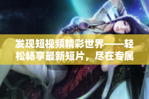 發(fā)現(xiàn)短視頻精彩世界——輕松暢享最新短片，盡在專屬入口！