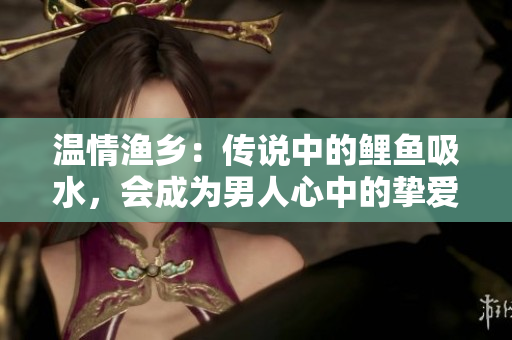 溫情漁鄉(xiāng)：傳說中的鯉魚吸水，會成為男人心中的摯愛嗎？