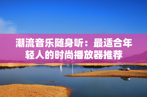 潮流音樂(lè)隨身聽(tīng)：最適合年輕人的時(shí)尚播放器推薦