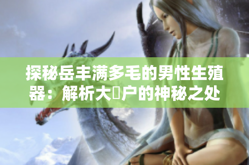 探秘岳豐滿多毛的男性生殖器：解析大隂戶的神秘之處