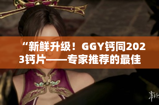 “新鮮升級(jí)！GGY鈣同2023鈣片——專(zhuān)家推薦的最佳鈣補(bǔ)選擇！”
