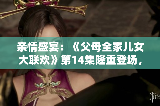 親情盛宴：《父母全家兒女大聯(lián)歡》第14集隆重登場(chǎng)，家庭溫馨大團(tuán)聚！