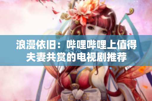 浪漫依舊：嗶哩嗶哩上值得夫妻共賞的電視劇推薦