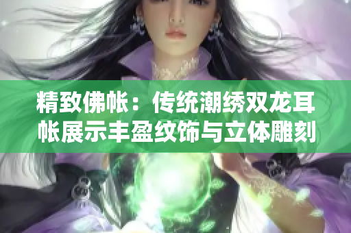 精致佛帳：傳統(tǒng)潮繡雙龍耳帳展示豐盈紋飾與立體雕刻技藝