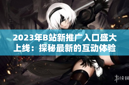 2023年B站新推廣入口盛大上線：探秘最新的互動體驗與獨家內(nèi)容