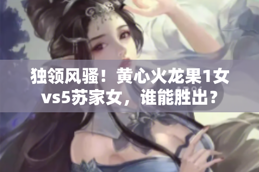獨領(lǐng)風騷！黃心火龍果1女vs5蘇家女，誰能勝出？