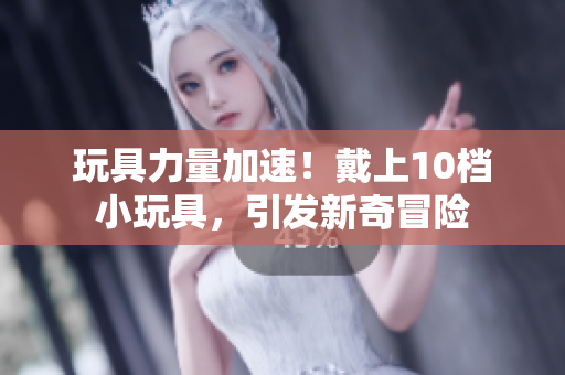 玩具力量加速！戴上10檔小玩具，引發(fā)新奇冒險