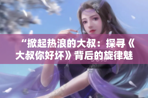 “掀起熱浪的大叔：探尋《大叔你好壞》背后的旋律魅力”