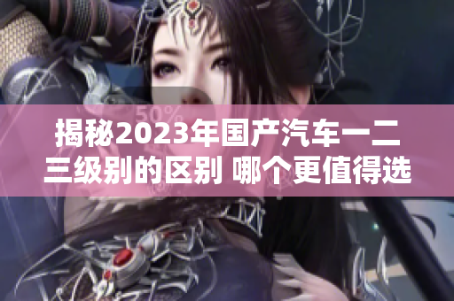 揭秘2023年國產(chǎn)汽車一二三級(jí)別的區(qū)別 哪個(gè)更值得選擇？