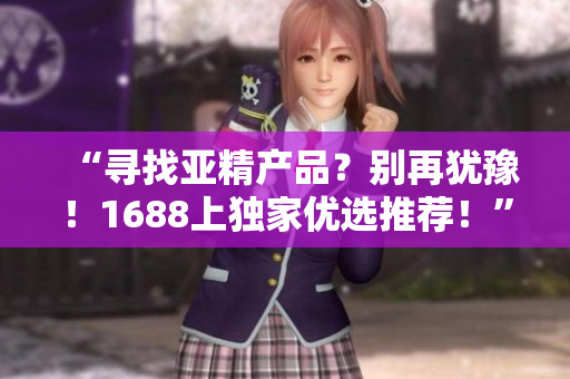 “尋找亞精產(chǎn)品?別再猶豫!1688上獨(dú)家優(yōu)選推薦!” “尋找亞精產(chǎn)品?別再猶豫!1688上獨(dú)家優(yōu)選推薦!”