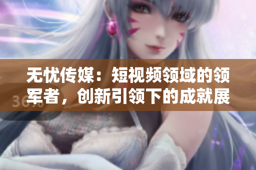 無憂傳媒：短視頻領(lǐng)域的領(lǐng)軍者，創(chuàng)新引領(lǐng)下的成就展現(xiàn)