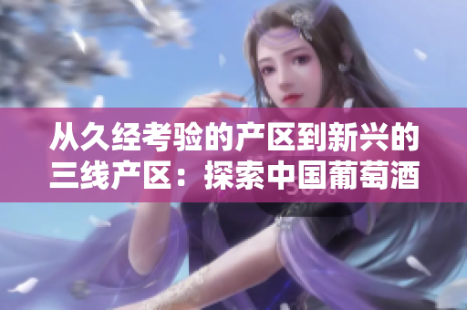 從久經(jīng)考驗的產(chǎn)區(qū)到新興的三線產(chǎn)區(qū)：探索中國葡萄酒產(chǎn)業(yè)的多樣性