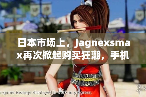日本市場(chǎng)上，Jagnexsmax再次掀起購(gòu)買狂潮，手機(jī)愛(ài)好者熱切期待