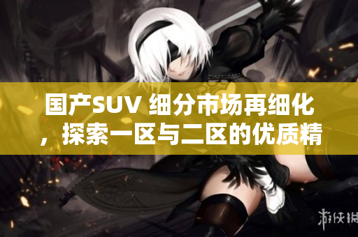 國(guó)產(chǎn)SUV 細(xì)分市場(chǎng)再細(xì)化，探索一區(qū)與二區(qū)的優(yōu)質(zhì)精品