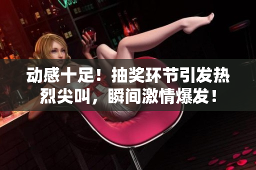 動(dòng)感十足！抽獎(jiǎng)環(huán)節(jié)引發(fā)熱烈尖叫，瞬間激情爆發(fā)！