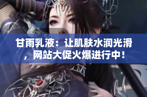 甘雨乳液：讓肌膚水潤光滑，網(wǎng)站大促火爆進(jìn)行中！