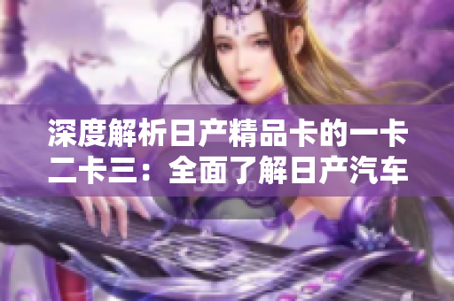 深度解析日產(chǎn)精品卡的一卡二卡三：全面了解日產(chǎn)汽車的高品質(zhì)車型及其特色