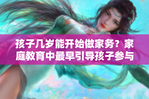 孩子幾歲能開始做家務(wù)？家庭教育中最早引導(dǎo)孩子參與家務(wù)的最佳年齡建議