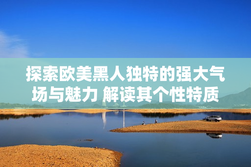 探索歐美黑人獨(dú)特的強(qiáng)大氣場(chǎng)與魅力 解讀其個(gè)性特質(zhì)及文化表達(dá)