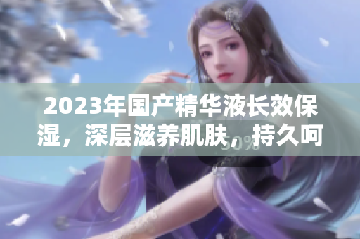 2023年國(guó)產(chǎn)精華液長(zhǎng)效保濕，深層滋養(yǎng)肌膚，持久呵護(hù)你的肌膚健康