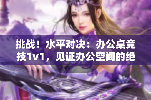 挑戰(zhàn)！水平對(duì)決：辦公桌競(jìng)技1v1，見(jiàn)證辦公空間的絕技與智慧