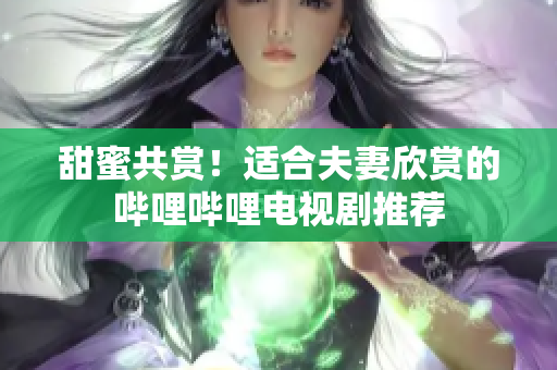 甜蜜共賞！適合夫妻欣賞的嗶哩嗶哩電視劇推薦