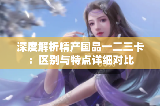 深度解析精產(chǎn)國品一二三卡：區(qū)別與特點(diǎn)詳細(xì)對比