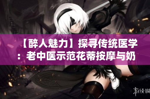 【醉人魅力】探尋傳統(tǒng)醫(yī)學(xué)：老中醫(yī)示范花蒂按摩與奶水療法視頻分享