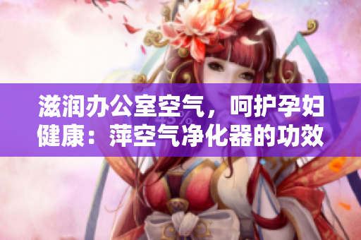 滋潤辦公室空氣，呵護孕婦健康：萍空氣凈化器的功效全解析