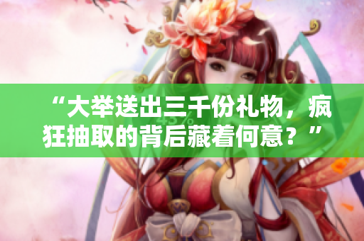 “大舉送出三千份禮物，瘋狂抽取的背后藏著何意？”