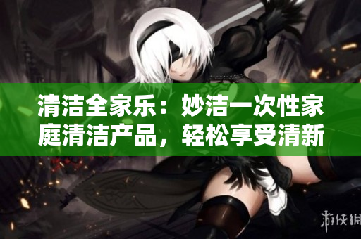 清潔全家樂：妙潔一次性家庭清潔產(chǎn)品，輕松享受清新家居！