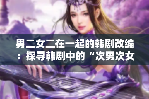 男二女二在一起的韓劇改編：探尋韓劇中的“次男次女”愛情經(jīng)典