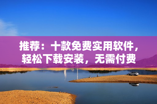 推薦：十款免費(fèi)實(shí)用軟件，輕松下載安裝，無需付費(fèi)